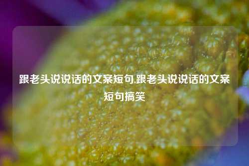 跟老头说说话的文案短句,跟老头说说话的文案短句搞笑-第1张图片-兔尾说说网