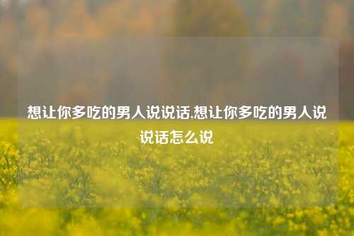 想让你多吃的男人说说话,想让你多吃的男人说说话怎么说-第1张图片-兔尾说说网