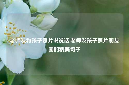 老师发和孩子照片说说话,老师发孩子照片朋友圈的精美句子-第1张图片-兔尾说说网