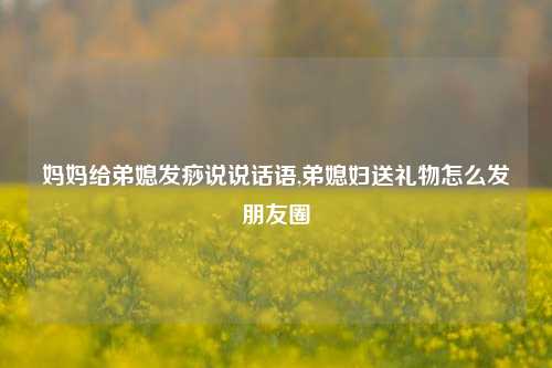 妈妈给弟媳发痧说说话语,弟媳妇送礼物怎么发朋友圈-第1张图片-兔尾说说网