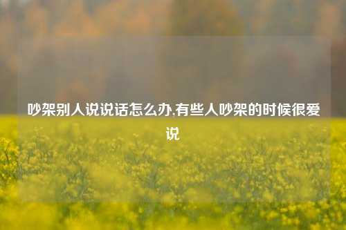 吵架别人说说话怎么办,有些人吵架的时候很爱说-第1张图片-兔尾说说网