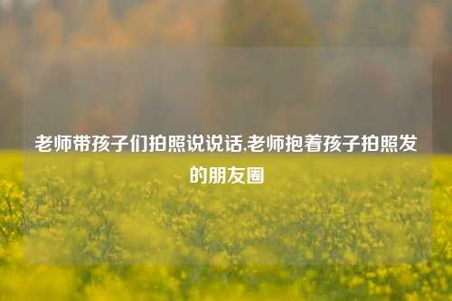 老师带孩子们拍照说说话,老师抱着孩子拍照发的朋友圈-第1张图片-兔尾说说网