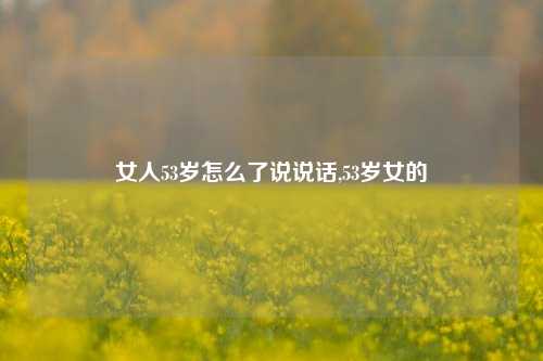 女人53岁怎么了说说话,53岁女的-第1张图片-兔尾说说网