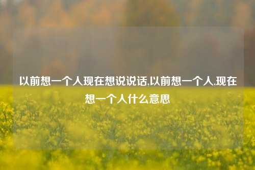 以前想一个人现在想说说话,以前想一个人,现在想一个人什么意思-第1张图片-兔尾说说网