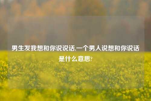 男生发我想和你说说话,一个男人说想和你说话是什么意思?-第1张图片-兔尾说说网