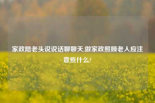 家政陪老头说说话聊聊天,做家政照顾老人应注意些什么?-第1张图片-兔尾说说网