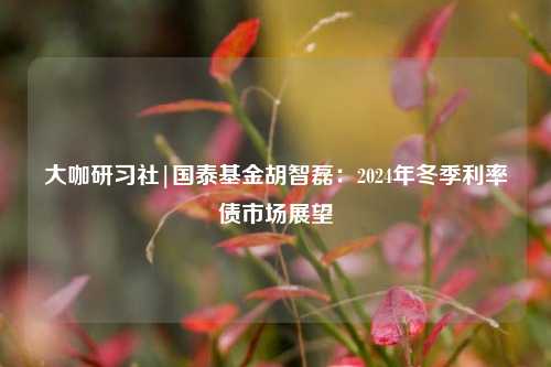 大咖研习社|国泰基金胡智磊：2024年冬季利率债市场展望-第1张图片-兔尾说说网