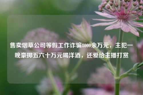 售卖烟草公司等假工作诈骗8000余万元，主犯一晚豪掷五六十万元喝洋酒，还爱给主播打赏-第1张图片-兔尾说说网