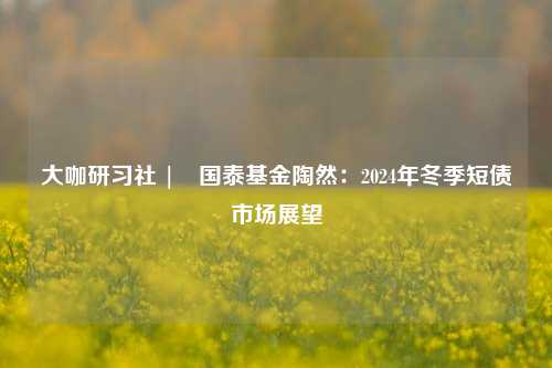 大咖研习社 | 国泰基金陶然：2024年冬季短债市场展望-第1张图片-兔尾说说网