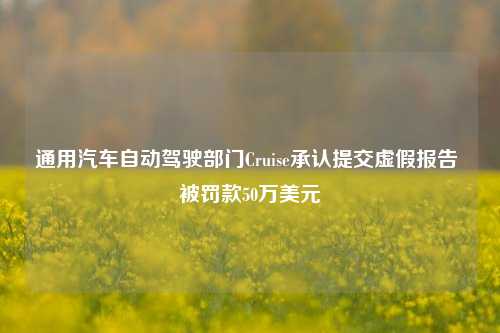 通用汽车自动驾驶部门Cruise承认提交虚假报告 被罚款50万美元-第1张图片-兔尾说说网