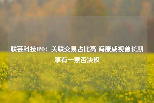 联芸科技IPO：关联交易占比高 海康威视曾长期享有一票否决权-第1张图片-兔尾说说网