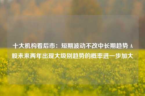 十大机构看后市：短期波动不改中长期趋势 A股未来两年出现大级别趋势的概率进一步加大-第1张图片-兔尾说说网