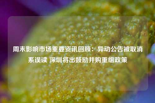 周末影响市场重要资讯回顾：异动公告被取消系误读 深圳将出鼓励并购重组政策-第1张图片-兔尾说说网