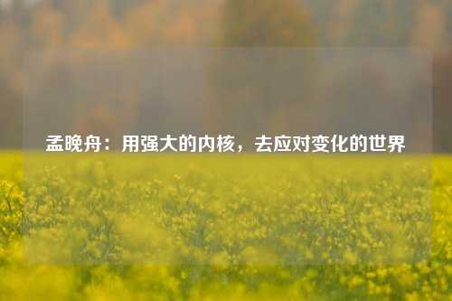 孟晚舟：用强大的内核，去应对变化的世界-第1张图片-兔尾说说网