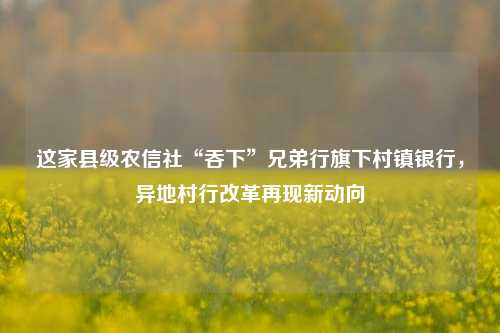 这家县级农信社“吞下”兄弟行旗下村镇银行，异地村行改革再现新动向-第1张图片-兔尾说说网