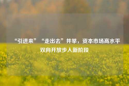 “引进来”“走出去”并举，资本市场高水平双向开放步入新阶段-第1张图片-兔尾说说网