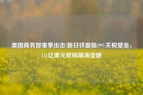 美国商务部重拳出击!新日铁面临29%关税壁垒，141亿美元收购案添变数-第1张图片-兔尾说说网