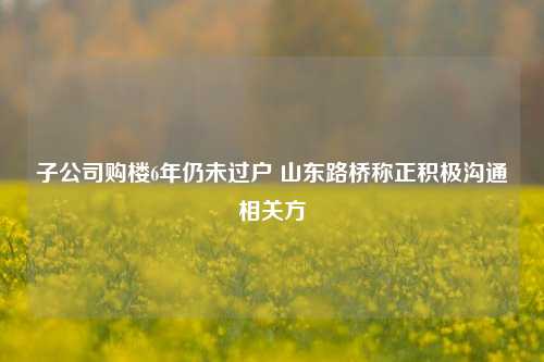 子公司购楼6年仍未过户 山东路桥称正积极沟通相关方-第1张图片-兔尾说说网