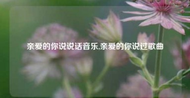 亲爱的你说说话音乐,亲爱的你说过歌曲