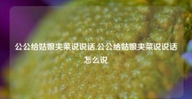 公公给姑娘夹菜说说话,公公给姑娘夹菜说说话怎么说