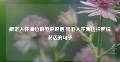 跟老人在海边拍照说说话,跟老人在海边拍照说说话的句子