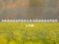 手机说说话没声音怎么办,手机说说话没声音怎么办啊