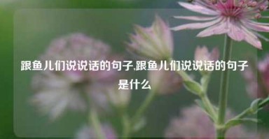 跟鱼儿们说说话的句子,跟鱼儿们说说话的句子是什么