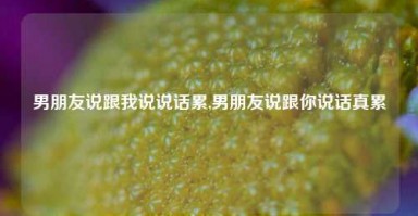 男朋友说跟我说说话累,男朋友说跟你说话真累