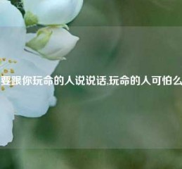 要跟你玩命的人说说话,玩命的人可怕么