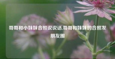 哥哥和小妹妹合照说说话,哥哥和妹妹的合照发朋友圈