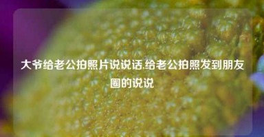 大爷给老公拍照片说说话,给老公拍照发到朋友圈的说说