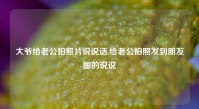 大爷给老公拍照片说说话,给老公拍照发到朋友圈的说说