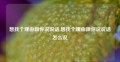 想找个理由跟你说说话,想找个理由跟你说说话怎么说