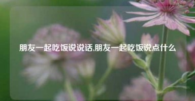 朋友一起吃饭说说话,朋友一起吃饭说点什么