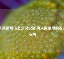 男人离婚后该怎么说说话,男人离婚后的说说朋友圈