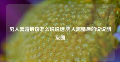 男人离婚后该怎么说说话,男人离婚后的说说朋友圈