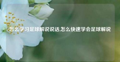 怎么学习足球解说说话,怎么快速学会足球解说