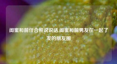 闺蜜和前任合照说说话,闺蜜和前男友在一起了发的朋友圈