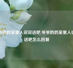 爷爷奶奶家里人说说话吧,爷爷奶奶家里人说说话吧怎么回复