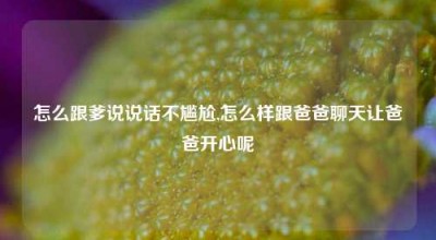 怎么跟爹说说话不尴尬,怎么样跟爸爸聊天让爸爸开心呢