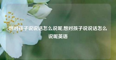 想对孩子说说话怎么说呢,想对孩子说说话怎么说呢英语