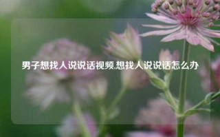 男子想找人说说话视频,想找人说说话怎么办