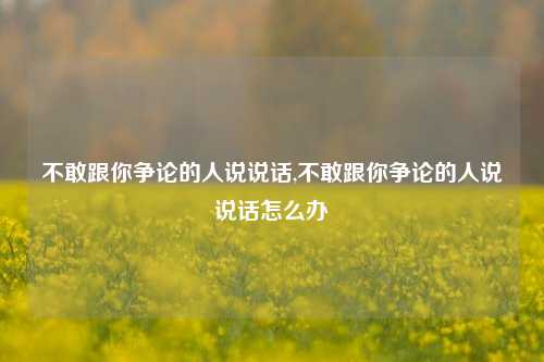 不敢跟你争论的人说说话,不敢跟你争论的人说说话怎么办-第1张图片-兔尾说说网