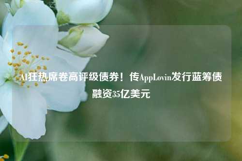 AI狂热席卷高评级债券！传AppLovin发行蓝筹债融资35亿美元-第1张图片-兔尾说说网