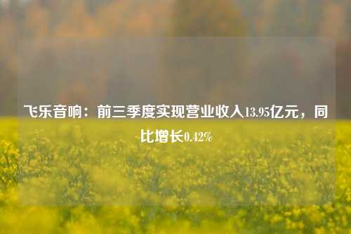 飞乐音响：前三季度实现营业收入13.95亿元，同比增长0.42%-第1张图片-兔尾说说网