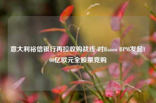 意大利裕信银行再拉收购战线 对Banco BPM发起100亿欧元全股票竞购-第1张图片-兔尾说说网