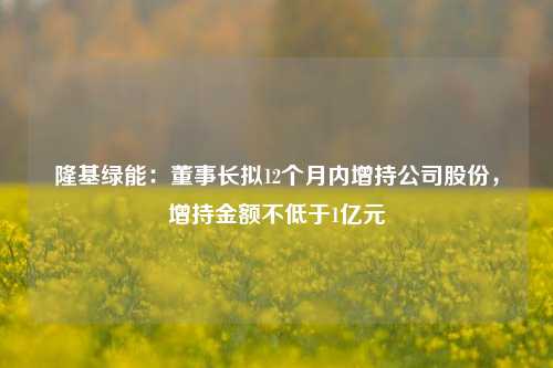 隆基绿能：董事长拟12个月内增持公司股份，增持金额不低于1亿元-第1张图片-兔尾说说网