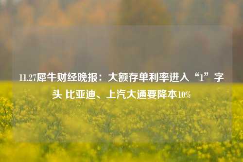 11.27犀牛财经晚报：大额存单利率进入“1”字头 比亚迪、上汽大通要降本10%-第1张图片-兔尾说说网