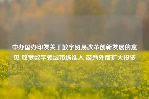 中办国办印发关于数字贸易改革创新发展的意见 放宽数字领域市场准入 鼓励外商扩大投资-第1张图片-兔尾说说网