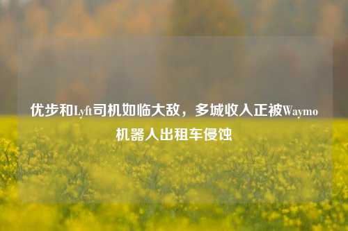 优步和Lyft司机如临大敌，多城收入正被Waymo机器人出租车侵蚀-第1张图片-兔尾说说网